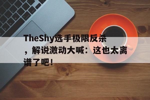 电子竞技体育中国-TheShy选手极限反杀，解说激动大喊：这也太离谱了吧！