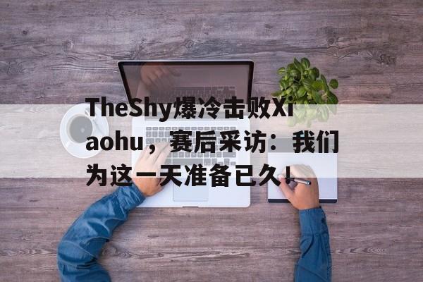 了解电子竞技体育-TheShy爆冷击败Xiaohu，赛后采访：我们为这一天准备已久！