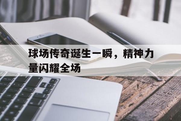 电子竞技体育中国-球场传奇诞生一瞬，精神力量闪耀全场