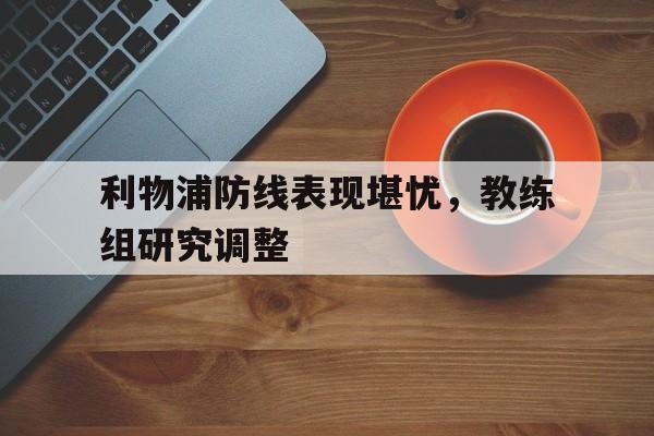 IM电竞app真人娱乐-利物浦防线表现堪忧，教练组研究调整